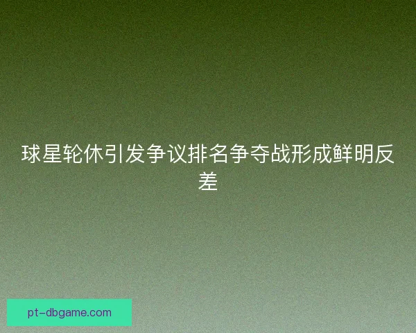 球星轮休引发争议排名争夺战形成鲜明反差 球星轮休引发争议排名争夺战形成鲜明反差