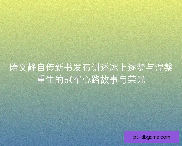 隋文静自传新书发布讲述冰上逐梦与涅槃重生的冠军心路故事与荣光