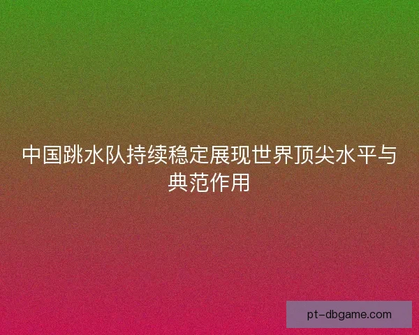 中国跳水队持续稳定展现世界顶尖水平与典范作用 中国跳水队持续稳定展现世界顶尖水平与典范作用