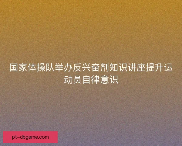国家体操队举办反兴奋剂知识讲座提升运动员自律意识