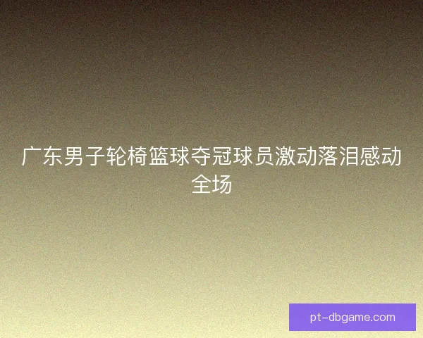 广东男子轮椅篮球夺冠球员激动落泪感动全场
