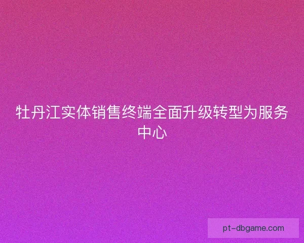 牡丹江实体销售终端全面升级转型为服务中心 牡丹江实体销售终端全面升级转型为服务中心