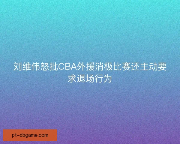刘维伟怒批CBA外援消极比赛还主动要求退场行为