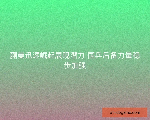 蒯曼迅速崛起展现潜力 国乒后备力量稳步加强