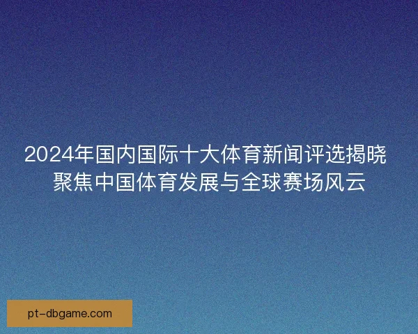 2024年国内国际十大体育新闻评选揭晓 聚焦中国体育发展与全球赛场风云