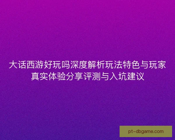 大话西游好玩吗深度解析玩法特色与玩家真实体验分享评测与入坑建议
