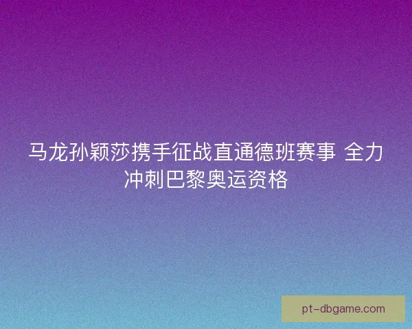 马龙孙颖莎携手征战直通德班赛事 全力冲刺巴黎奥运资格