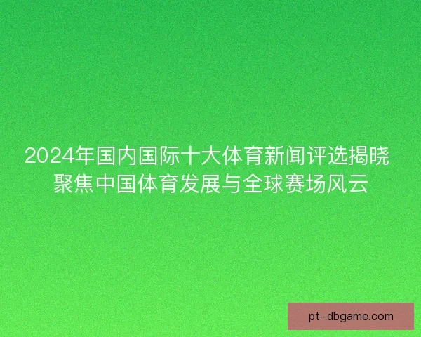 2024年国内国际十大体育新闻评选揭晓 聚焦中国体育发展与全球赛场风云
