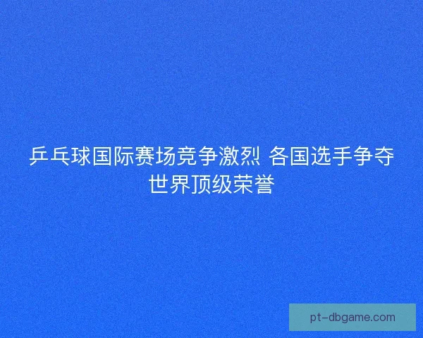 乒乓球国际赛场竞争激烈 各国选手争夺世界顶级荣誉