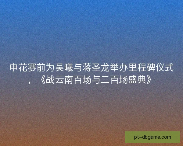 申花赛前为吴曦与蒋圣龙举办里程碑仪式,《战云南百场与二百场盛典》 申花赛前为吴曦与蒋圣龙举办里程碑仪式,《战云南百场与二百场盛典》