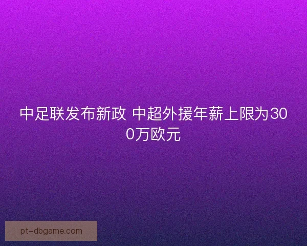 中足联发布新政 中超外援年薪上限为300万欧元