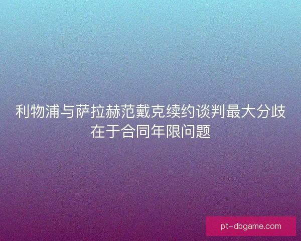 利物浦与萨拉赫范戴克续约谈判最大分歧在于合同年限问题 利物浦与萨拉赫范戴克续约谈判最大分歧在于合同年限问题