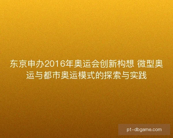 东京申办2016年奥运会创新构想 微型奥运与都市奥运模式的探索与实践 东京申办2016年奥运会创新构想 微型奥运与都市奥运模式的探索与实践