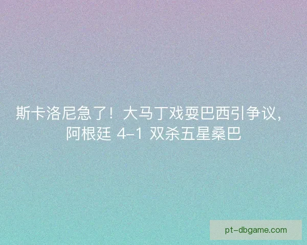 斯卡洛尼急了！大马丁戏耍巴西引争议，阿根廷 4-1 双杀五星桑巴