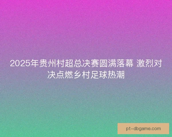 2025年贵州村超总决赛圆满落幕 激烈对决点燃乡村足球热潮