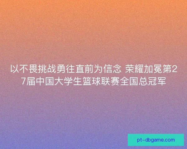 以不畏挑战勇往直前为信念 荣耀加冕第27届中国大学生篮球联赛全国总冠军