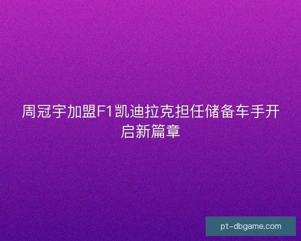 周冠宇加盟F1凯迪拉克担任储备车手开启新篇章