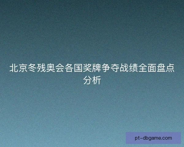 北京冬残奥会各国奖牌争夺战绩全面盘点分析 北京冬残奥会各国奖牌争夺战绩全面盘点分析